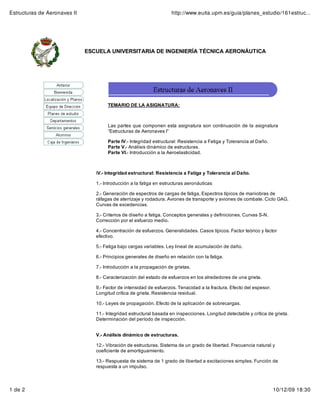 Estructuras de Aeronaves II                                          http://www.euita.upm.es/guia/planes_estudio/161estruc...




                              ESCUELA UNIVERSITARIA DE INGENIERÍA TÉCNICA AERONÁUTICA




                                      TEMARIO DE LA ASIGNATURA:



                                      Las partes que componen esta asignatura son continuación de la asignatura
                                      “Estructuras de Aeronaves I”

                                      Parte IV.- Integridad estructural: Resistencia a Fatiga y Tolerancia al Daño.
                                      Parte V.- Análisis dinámico de estructuras.
                                      Parte VI.- Introducción a la Aeroelasticidad.



                                 IV.- Integridad estructural: Resistencia a Fatiga y Tolerancia al Daño.

                                 1.- Introducción a la fatiga en estructuras aeronáuticas

                                 2.- Generación de espectros de cargas de fatiga, Espectros típicos de maniobras de
                                 ráfagas de aterrizaje y rodadura. Aviones de transporte y aviones de combate. Ciclo GAG.
                                 Curvas de excedencias.

                                 3.- Criterios de diseño a fatiga. Conceptos generales y definiciones. Curvas S-N.
                                 Corrección por el esfuerzo medio.

                                 4.- Concentración de esfuerzos. Generalidades. Casos típicos. Factor teórico y factor
                                 efectivo.

                                 5.- Fatiga bajo cargas variables. Ley lineal de acumulación de daño.

                                 6.- Principios generales de diseño en relación con la fatiga.

                                 7.- Introducción a la propagación de grietas.

                                 8.- Caracterización del estado de esfuerzos en los alrededores de una grieta.

                                 9.- Factor de intensidad de esfuerzos. Tenacidad a la fractura. Efecto del espesor.
                                 Longitud crítica de grieta. Resistencia residual.

                                 10.- Leyes de propagación. Efecto de la aplicación de sobrecargas.

                                 11.- Integridad estructural basada en inspecciones. Longitud detectable y crítica de grieta.
                                 Determinación del período de inspección.


                                 V.- Análisis dinámico de estructuras.

                                 12.- Vibración de estructuras. Sistema de un grado de libertad. Frecuencia natural y
                                 coeficiente de amortiguamiento.

                                 13.- Respuesta de sistema de 1 grado de libertad a excitaciones simples. Función de
                                 respuesta a un impulso.



1 de 2                                                                                                                 10/12/09 18:30
 