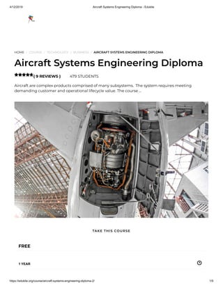 4/12/2019 Aircraft Systems Engineering Diploma - Edukite
https://edukite.org/course/aircraft-systems-engineering-diploma-2/ 1/9
HOME / COURSE / TECHNOLOGY / BUSINESS / AIRCRAFT SYSTEMS ENGINEERING DIPLOMA
Aircraft Systems Engineering Diploma
( 9 REVIEWS ) 479 STUDENTS
Aircraft are complex products comprised of many subsystems.  The system requires meeting
demanding customer and operational lifecycle value. The course …

FREE
1 YEAR
TAKE THIS COURSE
 