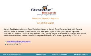 www.stratviewresearch.com Market Reports Advisory & Consulting Sourcing Intelligence
Presents a Research Report on
Aircraft Tire Market
Aircraft Tire Market by Product Type (Radial and Bias), by Aircraft Type (Commercial Aircraft, General
Aviation, Regional Aircraft, Military Aircraft, and Helicopter), by End-User Type (Original Equipment
Manufacturer, Retread Tires, and Replacement Tires), and by Region (North America, Europe, Asia-Pacific,
and Rest of the World), Trend, Forecast, Competitive Analysis, and Growth Opportunity: 2019-2024
sales@stratviewresearch.com
+1-313-307-4176
 