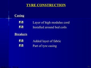 CasingCasing
Layer of high modulus cordLayer of high modulus cord
Installed around bed coilsInstalled around bed coils
BreakersBreakers
Added layer of fabricAdded layer of fabric
Part of tyre casingPart of tyre casing
1313
TYRE CONSTRUCTION
 