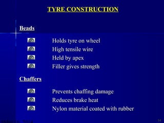 BeadsBeads
Holds tyre on wheelHolds tyre on wheel
High tensile wireHigh tensile wire
Held by apexHeld by apex
Filler gives strengthFiller gives strength
ChaffersChaffers
Prevents chaffing damagePrevents chaffing damage
Reduces brake heatReduces brake heat
Nylon material coated with rubberNylon material coated with rubber
1414
TYRE CONSTRUCTION
 