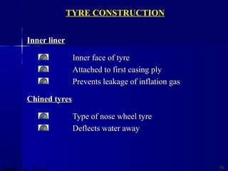 Inner linerInner liner
Inner face of tyreInner face of tyre
Attached to first casing plyAttached to first casing ply
Prevents leakage of inflation gasPrevents leakage of inflation gas
Chined tyresChined tyres
Type of nose wheel tyreType of nose wheel tyre
Deflects water awayDeflects water away
1616
TYRE CONSTRUCTION
 