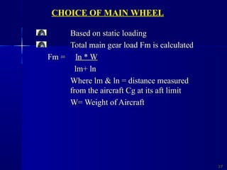 Based on static loadingBased on static loading
Total main gear load Fm is calculatedTotal main gear load Fm is calculated
Fm =Fm = ln * Wln * W
lm+ lnlm+ ln
Where lm & ln = distance measuredWhere lm & ln = distance measured
from the aircraft Cg at its aft limitfrom the aircraft Cg at its aft limit
W= Weight of AircraftW= Weight of Aircraft
2727
CHOICE OF MAIN WHEEL
 