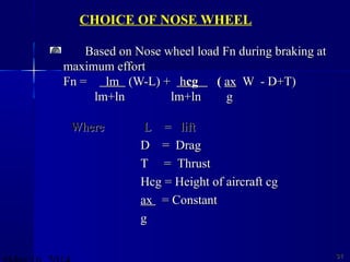 Based on Nose wheel load Fn during braking atBased on Nose wheel load Fn during braking at
maximum effortmaximum effort
Fn =Fn = lmlm (W-L) +(W-L) + hhcgcg (( axax W - D+T)W - D+T)
lm+lnlm+ln lm+ln glm+ln g
3131
CHOICE OF NOSE WHEEL
WhereWhere L = liftL = lift
D = DragD = Drag
T = ThrustT = Thrust
Hcg = Height of aircraft cgHcg = Height of aircraft cg
axax = Constant= Constant
gg
 