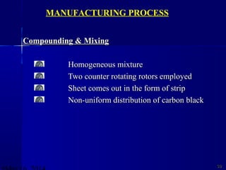 Compounding & MixingCompounding & Mixing
Homogeneous mixtureHomogeneous mixture
Two counter rotating rotors employedTwo counter rotating rotors employed
Sheet comes out in the form of stripSheet comes out in the form of strip
Non-uniform distribution of carbon blackNon-uniform distribution of carbon black
3939
MANUFACTURING PROCESS
 