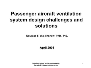 Copyright Indoor Air Technologies Inc.
Canada & USA www.indoorair.ca
1
Douglas S. Walkinshaw, PhD., P.E.
Passenger aircraft ventilation
system design challenges and
solutions
April 2005
 