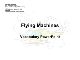 Flying Machines
Vocabulary PowerPoint
Prof. Sergio Grunbaum.
BSc - Bachelor of Science
CELTA- Certificate of English for Teaching
Adults.
ESOL- English for Speakers of Other
Languages.
Cambridge University - United Kingdom
 