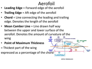 Aerofoil
• Leading Edge = Forward edge of the aerofoil
• Trailing Edge = Aft edge of the aerofoil
• Chord = Line connecting the leading and trailing
edge. Denotes the length of the aerofoil
• Mean Camber Line = Line drawn half way
between the upper and lower surface of the
aerofoil. Denotes the amount of curvature of the
wing
• Point of Maximum Thickness
= Thickest part of the wing
expressed as a percentage of the chord
 