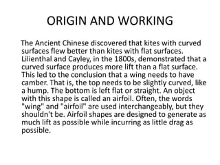 ORIGIN AND WORKING
The Ancient Chinese discovered that kites with curved
surfaces flew better than kites with flat surfaces.
Lilienthal and Cayley, in the 1800s, demonstrated that a
curved surface produces more lift than a flat surface.
This led to the conclusion that a wing needs to have
camber. That is, the top needs to be slightly curved, like
a hump. The bottom is left flat or straight. An object
with this shape is called an airfoil. Often, the words
"wing" and "airfoil" are used interchangeably, but they
shouldn't be. Airfoil shapes are designed to generate as
much lift as possible while incurring as little drag as
possible.
 