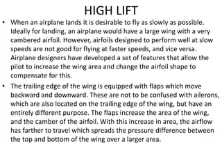 HIGH LIFT
• When an airplane lands it is desirable to fly as slowly as possible.
Ideally for landing, an airplane would have a large wing with a very
cambered airfoil. However, airfoils designed to perform well at slow
speeds are not good for flying at faster speeds, and vice versa.
Airplane designers have developed a set of features that allow the
pilot to increase the wing area and change the airfoil shape to
compensate for this.
• The trailing edge of the wing is equipped with flaps which move
backward and downward. These are not to be confused with ailerons,
which are also located on the trailing edge of the wing, but have an
entirely different purpose. The flaps increase the area of the wing,
and the camber of the airfoil. With this increase in area, the airflow
has farther to travel which spreads the pressure difference between
the top and bottom of the wing over a larger area.
 