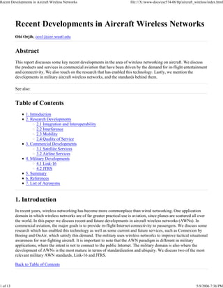 Recent Developments in Aircraft Wireless Networks                             file:///X:/www-docs/cse574-06/ftp/aircraft_wireless/index.html




          Recent Developments in Aircraft Wireless Networks
          Obi Orjih, oco1@cec.wustl.edu


          Abstract
          This report discusses some key recent developments in the area of wireless networking on aircraft. We discuss
          the products and services in commercial aviation that have been driven by the demand for in-flight entertainment
          and connectivity. We also touch on the research that has enabled this technology. Lastly, we mention the
          developments in military aircraft wireless networks, and the standards behind them.

          See also:


          Table of Contents
                1. Introduction
                2. Research Developments
                       2.1 Integration and Interoperability
                       2.2 Interference
                       2.3 Mobility
                       2.4 Quality of Service
                3. Commercial Developments
                       3.1 Satellite Services
                       3.2 Airline Services
                4. Military Developments
                       4.1 Link-16
                       4.2 JTRS
                5. Summary
                6. References
                7. List of Acronyms


          1. Introduction
          In recent years, wireless networking has become more commonplace than wired networking. One application
          domain in which wireless networks are of far greater practical use is aviation, since planes are scattered all over
          the world. In this paper we discuss recent and future developments in aircraft wireless networks (AWNs). In
          commercial aviation, the major goals is to provide in-flight Internet connectivity to passengers. We discuss some
          research which has enabled this technology as well as some current and future services, such as Connexion by
          Boeing and OnAir, which satisfy this demand. The military uses wireless networks to improve tactical situational
          awareness for war-fighting aircraft. It is important to note that the AWN paradigm is different in military
          applications, where the intent is not to connect to the public Internet. The military domain is also where the
          development of AWNs is the most mature in terms of standardization and ubiquity. We discuss two of the most
          relevant military AWN standards, Link-16 and JTRS.

          Back to Table of Contents




1 of 13                                                                                                                   5/9/2006 7:36 PM
 