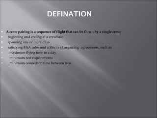 DEFINATION A crew pairing is a sequence of flight that can be flown by a single crew: beginning and ending at a crewbase spanning one or more days satisfying FAA rules and collective bargaining  agreements, such as: maximum flying time in a day. minimum rest requirements minimum connection time between two 