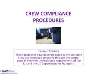 CREW COMPLIANCE
PROCEDURES
Campus Security
These guidelines have been produced to ensure cabin
crew are processed smoothly through the control
posts in line with the legislated requirements of the
EU and the UK Department for Transport.
 