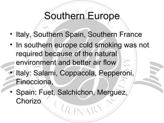Southern Europe
• Italy, Southern Spain, Southern France
• In southern europe cold smoking was not
required because of the natural
environment and better air flow
• Italy: Salami, Coppacola, Pepperoni,
Finocciona,
• Spain: Fuet, Salchichon, Merguez,
Chorizo
 