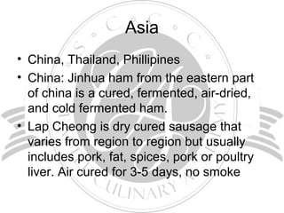 Asia
• China, Thailand, Phillipines
• China: Jinhua ham from the eastern part
of china is a cured, fermented, air-dried,
and cold fermented ham.
• Lap Cheong is dry cured sausage that
varies from region to region but usually
includes pork, fat, spices, pork or poultry
liver. Air cured for 3-5 days, no smoke
 