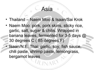 Asia
• Thailand – Naem Moo & Isaan/Sai Krok
• Naem Moo: pork, pork skins, sticky rice,
garlic, salt, sugar & chilis. Wrapped in
banana leaves, fermented for 3-5 days @
30 degrees C ( 85 degrees F)
• Isaan/N.E. Thai: garlic, soy, fish sauce,
chili paste, shrimp paste, lemongrass,
bergamot leaves
 