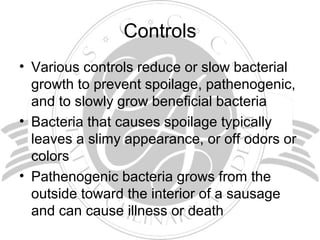 Controls
• Various controls reduce or slow bacterial
growth to prevent spoilage, pathenogenic,
and to slowly grow beneficial bacteria
• Bacteria that causes spoilage typically
leaves a slimy appearance, or off odors or
colors
• Pathenogenic bacteria grows from the
outside toward the interior of a sausage
and can cause illness or death
 