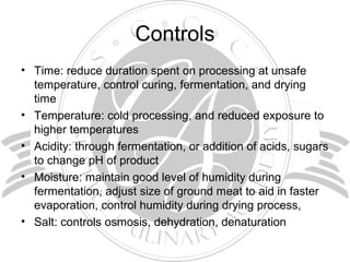 Controls
• Time: reduce duration spent on processing at unsafe
temperature, control curing, fermentation, and drying
time
• Temperature: cold processing, and reduced exposure to
higher temperatures
• Acidity: through fermentation, or addition of acids, sugars
to change pH of product
• Moisture: maintain good level of humidity during
fermentation, adjust size of ground meat to aid in faster
evaporation, control humidity during drying process,
• Salt: controls osmosis, dehydration, denaturation
 