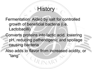 History
Fermentation: Aided by salt for controlled
growth of beneficial bacteria (i.e.
Lactobacilli)
Converts proteins into lactic acid, lowering
pH, reducing pathenogenic and spoilage
causing bacteria
Also adds to flavor from increased acidity, or
“tang”
 