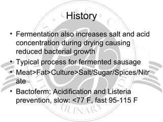 History
• Fermentation also increases salt and acid
concentration during drying causing
reduced bacterial growth
• Typical process for fermented sausage
• Meat>Fat>Culture>Salt/Sugar/Spices/Nitr
ate
• Bactoferm: Acidification and Listeria
prevention, slow: <77 F, fast 95-115 F
 