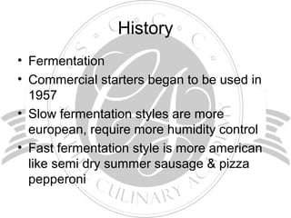 History
• Fermentation
• Commercial starters began to be used in
1957
• Slow fermentation styles are more
european, require more humidity control
• Fast fermentation style is more american
like semi dry summer sausage & pizza
pepperoni
 