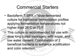 Commercial Starters
• Bactoferm T-SPX – “slow-fermented
culture for traditional fermentation profiles
applying fermentation temperatures not
higher than 24 C or 75 F.
• This culture is recommended for use with
slow long cured sausages, with sugar, and
low water content. Combination of 2
beneficial bacteria to enhance acidification
and color retention.
 