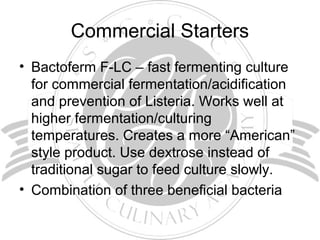 Commercial Starters
• Bactoferm F-LC – fast fermenting culture
for commercial fermentation/acidification
and prevention of Listeria. Works well at
higher fermentation/culturing
temperatures. Creates a more “American”
style product. Use dextrose instead of
traditional sugar to feed culture slowly.
• Combination of three beneficial bacteria
 