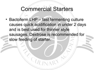 Commercial Starters
• Bactoferm LHP – fast fermenting culture
causes quick acidification in under 2 days
and is best used for thinner style
sausages. Dextrose is recommended for
slow feeding of starter.
 