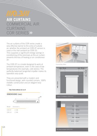 64
The air curtains of the COR series create a
very effective barrier to the entry of outside
air, whether the ambient air COR-2F version is
used or the hot/ ambient air COR-10.
This supposes a signiﬁcant energy savings in
conditioning of the premises as the air curtain
prevents the loss of heating or air conditioned
air.
The COR-2F is a model designed to work at
ambient temperature, even in the case of low
temperatures (for example, cold stores). The
perfectly balanced tangential impeller makes its
operation very quiet.
They are presented with a modern and
functional design, with rounded corners, 100%
metallic construction and an elegant ivory
colour.
///0.3///
AIR CURTAINS
COMMERCIAL AIR
CURTAINS
COR SERIES
Height of installation COR-2F/10
Model DimensIon L
COR-2F 2.148
COR-10 2.148
DIMENSIONS (mm)
Air distance/speed COR-2F/10
Cinema Box Ofﬁce
CAT. CALE. S&P ANG. 07.indd 64CAT. CALE. S&P ANG. 07.indd 64 20/11/07 08:29:0420/11/07 08:29:04
http://www.altaraz-air.co.il/
 