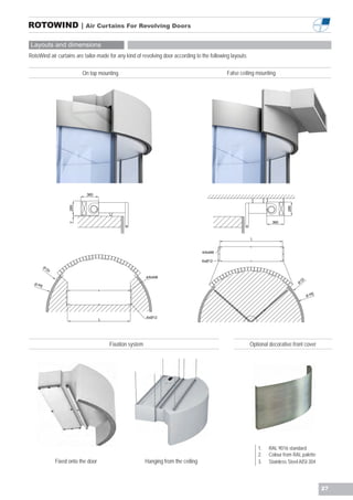 ROTOWIND | Air Curtains For Revolving Doors

Layouts and dimensions
RotoWind air curtains are tailor-made for any kind of revolving door according to the following layouts:

                              On top mounting                                                     False ceiling mounting




                                360
                        285




                                                                                                                              285
                                                                                                                      360
                        7




                                                                                                            L


                                                                                         4/6xM8

                                                                                         6xØ12
         Ø
             DI

                                                              4/6xM8
                                                                                                                                        DI
  ØP                                                                                                                                Ø
     E

                                                                                                                                               E
                                                                                                                                             ØP




                                                              6xØ12
                                        L




                                            Fixation system                                                 Optional decorative front cover




                                                                                                                1.   RAL 9016 standard
                                                                                                                2.   Colour from RAL palette
                  Fixed onto the door                         Hanging from the ceiling                          3.   Stainless Steel AISI 304




                                                                                                                                                   27
 