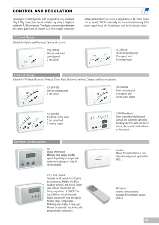 CONTROL AND REGULATION

Two ranges of control panels, both designed for easy and quick              without information losses even at long distances. All control panels
Plug & Play connection, free of mistakes, by using a telephone              can be turned ON/OFF externally and have internal memory (if the
cable with RJ45 connectors. The digital communication between               power supply is cut off, the unit goes back to the selected state).
the control panel and air curtain is a very reliable connection


 2 Speed Range
Suitable for Optima and Recessed Optima air curtains.

                                   CW-2AO-NE                                                                 CE-2AO-NE
                                   Only air and water                                                        Electrical control panel
                                   control panel                                                             2 fan speed and
                                   2 fan speed                                                               2 heating stages




 5 Speed Range
Suitable for Windbox, Recessed Windbox, Deco, Rund, Rotowind, Variwind, Compact and Max air curtains.

                                   CA-5AW-NE                                                                 CW-5AW-NE
                                   Only air control panel                                                    Water control panel
                                   5 fan speed                                                               5 fan speed and
                                                                                                             electro-valve switch




                                   CE-5AW-NE                                                                 D-805 Hand/Auto
                                   Electrical control panel                                                  Water control panel (Optional)
                                   5 fan speed and                                                           Manual and automatic operating.
                                   3 heating stages                                                          Auxiliary functions with anti-freeze
                                                                                                             sensor, door contact and ambien-
                                                                                                             ce thermostat.



 Common Control panels

                                   TD                                                                        Interface
                                   Digital Thermostat                                                        Allows the connection to a cen-
                                   Modifies heat stages and fan                                              tralized management system like
                                   speed depending on temperature                                            BMS...
                                   and selected program. Only for
                                   electrical units.


                                   CT – Total Control
                                   Suitable for all models from Optima
                                   to Max (except Minibel and Eco).
                                   Auxiliary devices: anti-freeze sensor,
                                   door contact, thermostat, etc…                                            IR Control
                                   Time programmer: 3 ON/OFF for                                             Infrared remote control.
                                   each different day of the week.                                           Available for all models except
                                   Digital display with hour, fan speed,                                     Minibel.
                                   heating stage, temperature…
                                   Multilanguage display 9 languages.
                                   Manual or automatic functioning with
                                   programmable behaviours.


                                                                                                                                            33
 