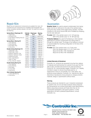 8 Columbia Drive / Amherst, NH 03031 USA
Website: www.controlair.com
Email: sales@controlair.com
603-886-9400 FAX 603-889-1844
P/N 441-625-012 06/26/2015
Repair Kits
Repair kits and replacement components are available from stock. All
ControlAir kits and components are completely interchangeable with
similar competitive cylinders already in the field. The repair kits consist of
the following:
Spring Return Diaphragm Kit
1. Diaphragm
2. Adhesive Disk
3. Cap Retainer Sealing Nuts (2)
4. Instructions
Spring Return Bearing Kit
1. Inner Bearing
2. Outer Bearing
3. Rod Wiper Ring
4. Instructions
Double Acting Diaphragm Kit
1. Diaphragm, Cap
2. Diaphragm, Head
3. Retainer Adhesive, Cap
4. Retainer Adhesive, Head
5. Retaining Screws
6. Nuts, Cap Retainer
7. Seal “O” Ring
8. Tube, Silicone, Sealant
Double Acting Bearing Kit
1. Inner Bearing
2. Outer Bearing
3. Rod Wiper
4. U-Cup Seal
5. Instructions
Ultra Cylinder Bearing Kit
1. Linear Ball Bearing
2. Instructions
Accessories
Breather Vents Are used to prevent contamination from being
drawn into the air relief port on the side of the cylinder head
during the return stroke of the single acting cylinders. The BVF
consists of a 40 micron bronze filter and is installed by threading
into the side relief port.
To order: BVF-1 Fits cylinder sizes 4, 6, 9. 1/4" pipe tap.
BVF-2 Fits cylinder sizes 12, 16. 3/8" pipe tap.
Protective Bellows Are used for No Bearing or Ultra Cylinder
applications to prevent contaminants from being drawn in
through the cylinder head. The flange of the bellows is trimmed
to accommodate the mounting configuration on the face of the
cylinder head.
To order: PB-1 Fits cylinder sizes 4, 6. 2" bolt circle.
PB-2 Fits cylinder sizes 9, 12, 16. 3" bolt circle.
Mount Kit for PB-1: P/N 149-400-019
Mount Kit for PB-2: P/N 149-400-021
Limited Warranty & Disclaimer
ControlAir, Inc. products are warranted to be free from defects
in materials and workmanship for a period of one year from the
date of sale, provided said products are used according to
Control Air, Inc. recommended usages. ControlAir, Inc.’s liability
is limited to repair of, refund of purchase paid for, or
replacement in kind of, at ControlAir, Inc.’s sole option, any
products proved defective. ControlAir, Inc. reserves the right to
discontinue manufacture of any products or change products
materials, design or specifications without notice.
Warning
These products are intended for use in industrial compressed-
air systems only. Do not use these products where pressures
and temperatures can exceed those listed under Specifications.
Before using these products with fluids other than air, for
nonindustrial applications, life-support systems, or other
applications not within published specifications, consult
ControlAir, Inc.
Cylinder Diaphragm Bearing
Model Kit # Kit #
D-4-L D4L CAB-1/2-D
D-9-L D9L CAB-3/4-D
S-4-L S4L CAB-1/2
S-6-L S6L CAB-1/2
S-9-S S9S CAB-3/4
S-9-L S9L CAB-3/4
S-12-S S12S CAB-3/4
S-12-L S12L CAB-3/4
S-16-S S16S CAB-3/4
S-16-L S16L CAB-3/4
S-36-S S36S CAB-1
US-4-L S4L US-CAB-1/2
US-6-L S6L US-CAB-1/2
US-9-L S9L US-CAB-3/4
US-12-L S12L US-CAB-3/4
US-16-L S16L US-CAB-3/4
Page 8
 