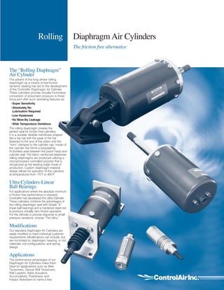 Rolling Diaphragm Air Cylinders
The friction free alternative
The “Rolling Diaphragm”
Air Cylinder
The advent of the long stroke rolling
diaphragm as a means of low-friction
dynamic sealing has led to the development
of the ControlAir Diaphragm Air Cylinder.
These cylinders provide virtually frictionless
conversion of pneumatic pressure to linear
force,and offer such operating features as:
•Super Sensitivity
•Absolutely No
Lubrication Required
•Low Hysteresis
•No Blow-By Leakage
•Wide Temperature Variations
The rolling diaphragm creates the
perfect seal for friction free cylinders.
It is a durable, flexible membrane shaped
like a top hat with the peak of the hat
fastened to the end of the piston and the
“brim” clamped to the cylinder cap. Inside of
the cylinder this forms a long-lasting
frictionless seal between the piston head and
cylinder wall. The fabric reinforced elastomer
rolling diaphragms are produced utilizing a
microprocessor controlled process that is
recognized as the leading edge mode of
production. Custom diaphragm material
design allows for operation of the cylinders
at temperatures from -75˚F to 400˚F.
Ultra Cylinders-Linear
Ball Bearings
For applications where the absolute minimum
in friction free performance is required,
ControlAir has developed the Ultra Cylinder.
These cylinders combine the advantages of
the rolling diaphragm seal with Grade “A”
linear ball bearings and a hardened steel rod
to produce virtually zero friction operation.
For the ultimate in precise response to small
pressure variations, choose “The Ultra.”
Modifications
Our standard Diaphragm Air Cylinders are
easily modified to meet individual customer
requirements. Modifications can include, but
are not limited to, diaphragm, bearing, or rod
materials, rod configurations, and spring
design.
Applications
The performance advantages of our
Diaphragm Air Cylinders make them
ideal for applications such as Web
Tensioners, Dancer Roll Tensioners,
Roll Loaders, Valve Actuators,
Accumulators, Positioners, and
Impact Absorbers to name a few.
 