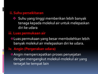 ii. Suhu persekitaran
 Suhu yang tinggi memberikan lebih banyak
tenaga kepada molekul air untuk melepaskan
diri ke udara
iii. Luas permukaan air
Luas permukaan yang besar membolehkan lebih
banyak molekul air melepaskan diri ke udara.
iv. Angin (Pergerakan udara)
Angin mempercepatkan proses penyejatan
dengan mengangkut molekul-molekul air yang
tersejat ke tempat lain
 