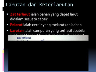 Larutan dan Keterlarutan
 Zat terlarut ialah bahan yang dapat larut
didalam sesuatu cecair
 Pelarut ialah cecair yang melarutkan bahan
 Larutan ialah campuran yang terhasil apabila
suatu zat terlarut larut di dalam suatu pelarut
 