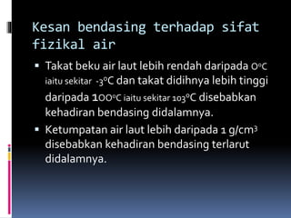 Kesan bendasing terhadap sifat
fizikal air
 Takat beku air laut lebih rendah daripada OoC
iaitu sekitar -3oC dan takat didihnya lebih tinggi
daripada 1OOoC iaitu sekitar 103oC disebabkan
kehadiran bendasing didalamnya.
 Ketumpatan air laut lebih daripada 1 g/cm3
disebabkan kehadiran bendasing terlarut
didalamnya.
 