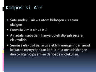 Komposisi Air
 Satu molekul air = 2 atom hidrogen + 1 atom
oksigen
 Formula kimia air = H2O
 Air adalah sebatian, hanya boleh dipisah secara
elektrolisis
 Semasa elektrolisis, arus elektrik mengalir dari anod
ke katod menyebabkan kedua-dua unsur hidrogen
dan oksigen dipisahkan daripada molekul air.
 