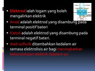  Elektrod ialah logam yang boleh
mengalirkan elektrik
 Anod adalah elektrod yang disambung pada
terminal positif bateri
 Katod adalah elektrod yang disambung pada
terminal negatif bateri.
 Asid sulfurik ditambahkan kedalam air
semasa elektrolisis air bagi meningkatkan
kekonduksian elektrik didalam air.
 