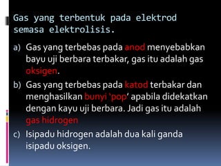 Gas yang terbentuk pada elektrod
semasa elektrolisis.
a) Gas yang terbebas pada anod menyebabkan
bayu uji berbara terbakar, gas itu adalah gas
oksigen.
b) Gas yang terbebas pada katod terbakar dan
menghasilkan bunyi ‘pop’ apabila didekatkan
dengan kayu uji berbara. Jadi gas itu adalah
gas hidrogen
c) Isipadu hidrogen adalah dua kali ganda
isipadu oksigen.
 