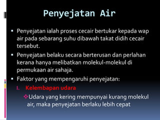 Penyejatan Air
 Penyejatan ialah proses cecair bertukar kepada wap
air pada sebarang suhu dibawah takat didih cecair
tersebut.
 Penyejatan belaku secara berterusan dan perlahan
kerana hanya melibatkan molekul-molekul di
permukaan air sahaja.
 Faktor yang mempengaruhi penyejatan:
I. Kelembapan udara
Udara yang kering mempunyai kurang molekul
air, maka penyejatan berlaku lebih cepat
 
