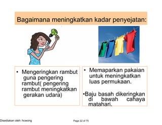 Bagaimana meningkatkan kadar penyejatan:
• Mengeringkan rambut
guna pengering
rambut( pengering
rambut meningkatkan
gerakan udara)
• Memaparkan pakaian
untuk meningkatkan
luas permukaan.
•Baju basah dikeringkan
di bawah cahaya
matahari.
Page 22 of 75Disediakan oleh: hcwong
如何
提高 蒸发率
摊开
湿
 