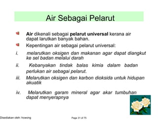 Air Sebagai Pelarut
Air dikenali sebagai pelarut universal kerana air
dapat larutkan banyak bahan.
Kepentingan air sebagai pelarut universal:
i. melarutkan oksigen dan makanan agar dapat diangkut
ke sel badan melalui darah
ii. Kebanyakan tindak balas kimia dalam badan
perlukan air sebagai pelarut.
iii. Melarutkan oksigen dan karbon dioksida untuk hidupan
akuatik
iv. Melarutkan garam mineral agar akar tumbuhan
dapat menyerapnya
Page 31 of 75Disediakan oleh: hcwong
 