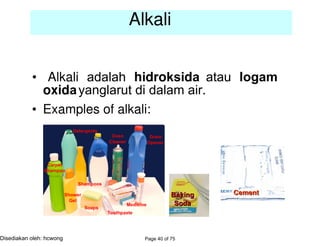 • Examples of alkali:
Alkali
• Alkali adalah hidroksida atau logam
oxidayanglarut di dalam air.
Page 40 of 75Disediakan oleh: hcwong
The properties of acid
 