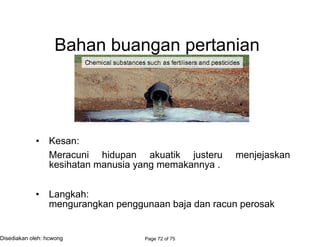 Bahan buangan pertanian
• Kesan:
Meracuni hidupan akuatik justeru menjejaskan
kesihatan manusia yang memakannya .
• Langkah:
mengurangkan penggunaan baja dan racun perosak
Page 72 of 75Disediakan oleh: hcwong
农业
荼毒 生物 水生
进而 影响
健康 人类 吃它的
步骤
减少
肥料 害虫药
 
