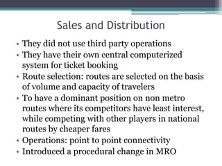 Sales and Distribution
• They did not use third party operations
• They have their own central computerized
system for ticket booking
• Route selection: routes are selected on the basis
of volume and capacity of travelers
• To have a dominant position on non metro
routes where its competitors have least interest,
while competing with other players in national
routes by cheaper fares
• Operations: point to point connectivity
• Introduced a procedural change in MRO
 