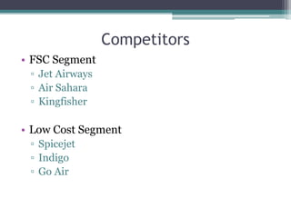 Competitors
• FSC Segment
▫ Jet Airways
▫ Air Sahara
▫ Kingfisher
• Low Cost Segment
▫ Spicejet
▫ Indigo
▫ Go Air
 