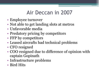 Air Deccan in 2007
• Employee turnover
• Not able to get landing slots at metros
• Unfavorable media
• Predatory pricing by competitors
• FFP by competitors
• Leased aircrafts had technical problems
• CFO resigned
• COO resigned due to difference of opinion with
captain Gopinath
• Infrastructure problems
• Bird Hits
 