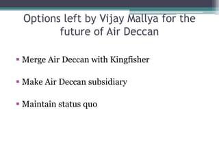Options left by Vijay Mallya for the
future of Air Deccan
 Merge Air Deccan with Kingfisher
 Make Air Deccan subsidiary
 Maintain status quo
 