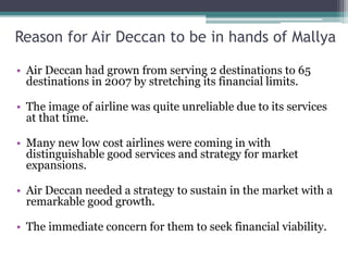 Reason for Air Deccan to be in hands of Mallya
• Air Deccan had grown from serving 2 destinations to 65
destinations in 2007 by stretching its financial limits.
• The image of airline was quite unreliable due to its services
at that time.
• Many new low cost airlines were coming in with
distinguishable good services and strategy for market
expansions.
• Air Deccan needed a strategy to sustain in the market with a
remarkable good growth.
• The immediate concern for them to seek financial viability.
 