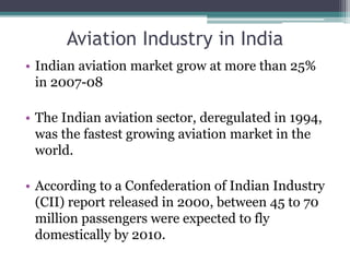 Aviation Industry in India
• Indian aviation market grow at more than 25%
in 2007-08
• The Indian aviation sector, deregulated in 1994,
was the fastest growing aviation market in the
world.
• According to a Confederation of Indian Industry
(CII) report released in 2000, between 45 to 70
million passengers were expected to fly
domestically by 2010.
 